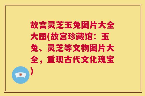 故宫灵芝玉兔图片大全大图(故宫珍藏馆：玉兔、灵芝等文物图片大全，重现古代文化瑰宝)