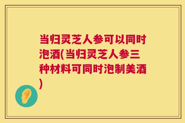 当归灵芝人参可以同时泡酒(当归灵芝人参三种材料可同时泡制美酒) 当归灵芝人参可以同时泡酒(当归灵芝人参三种材料可同时泡制美酒)