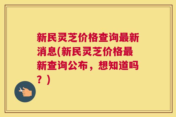 新民灵芝价格查询最新消息(新民灵芝价格最新查询公布，想知道吗？)