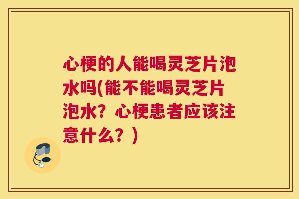 心梗的人能喝灵芝片泡水吗(能不能喝灵芝片泡水？心梗患者应该注意什么？)