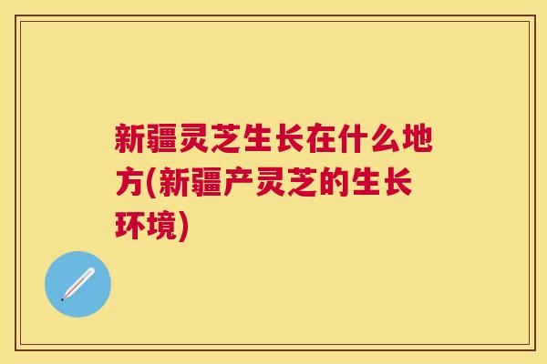 新疆灵芝生长在什么地方(新疆产灵芝的生长环境) 新疆灵芝生长在什么地方(新疆产灵芝的生长环境)