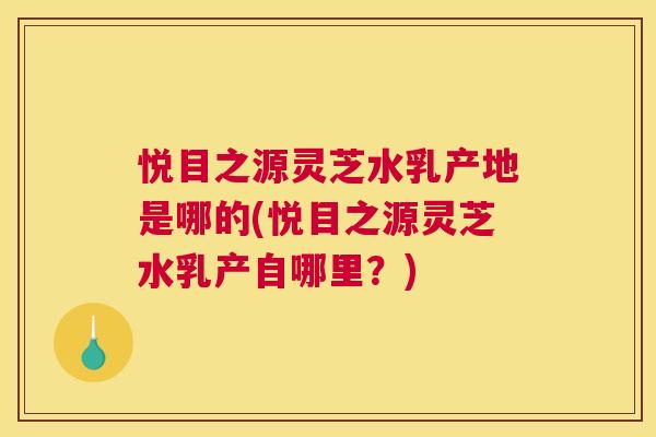 悦目之源灵芝水乳产地是哪的(悦目之源灵芝水乳产自哪里?) 悦目之源灵芝水乳产地是哪的(悦目之源灵芝水乳产自哪里?)