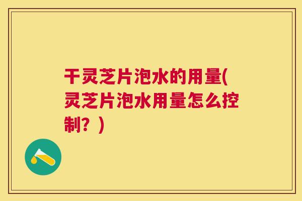 干灵芝片泡水的用量(灵芝片泡水用量怎么控制？)