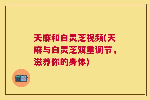 天麻和白灵芝视频(天麻与白灵芝双重调节，滋养你的身体)