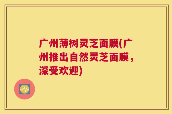 广州薄树灵芝面膜(广州推出自然灵芝面膜，深受欢迎)