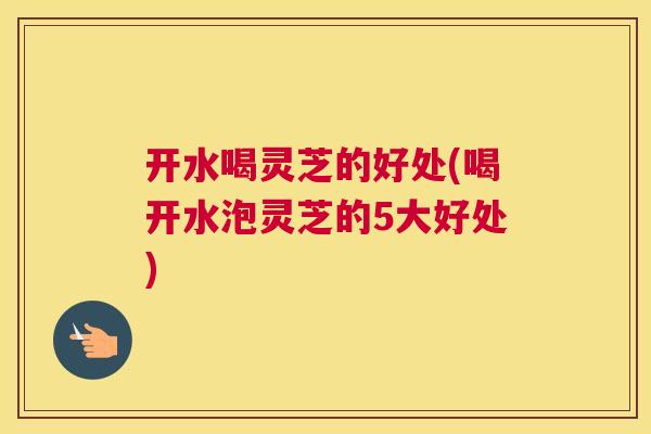 开水喝灵芝的好处(喝开水泡灵芝的5大好处)