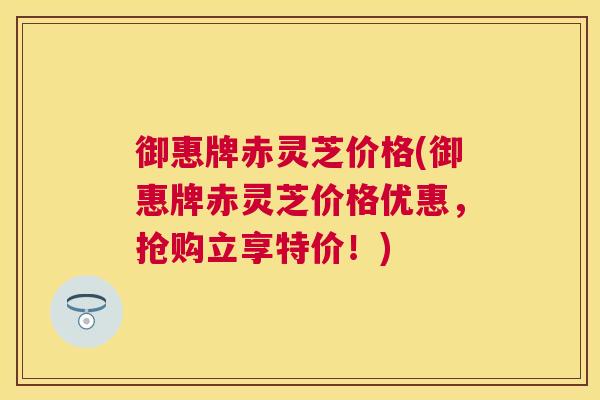 御惠牌赤灵芝价格(御惠牌赤灵芝价格优惠，抢购立享特价！)