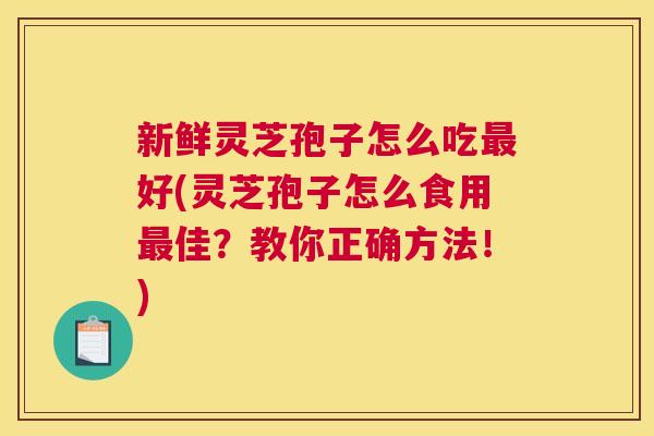 新鲜灵芝孢子怎么吃好(灵芝孢子怎么食用佳?教你正确方法!) 新鲜灵芝孢子怎么吃好(灵芝孢子怎么食用佳?教你正确方法!)