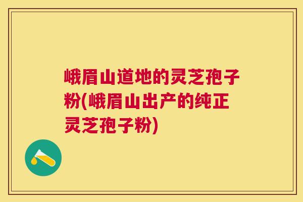 峨眉山道地的灵芝孢子粉(峨眉山出产的纯正灵芝孢子粉)