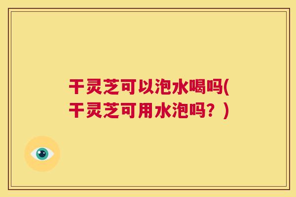干灵芝可以泡水喝吗(干灵芝可用水泡吗？)