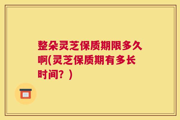 整朵灵芝保质期限多久啊(灵芝保质期有多长时间？)