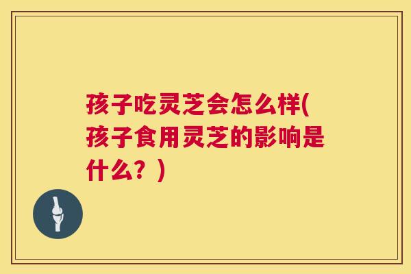 孩子吃灵芝会怎么样(孩子食用灵芝的影响是什么？)