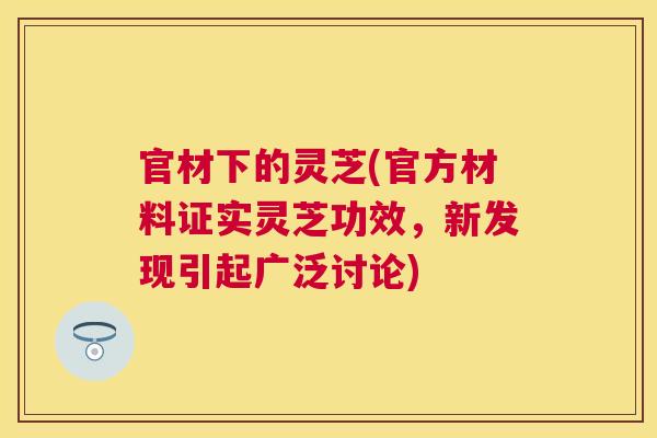 官材下的灵芝(官方材料证实灵芝功效，新发现引起广泛讨论)