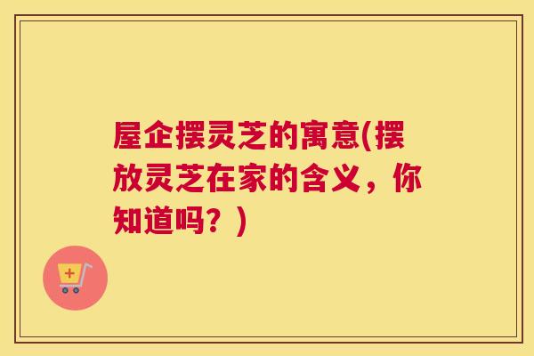屋企摆灵芝的寓意(摆放灵芝在家的含义，你知道吗？)