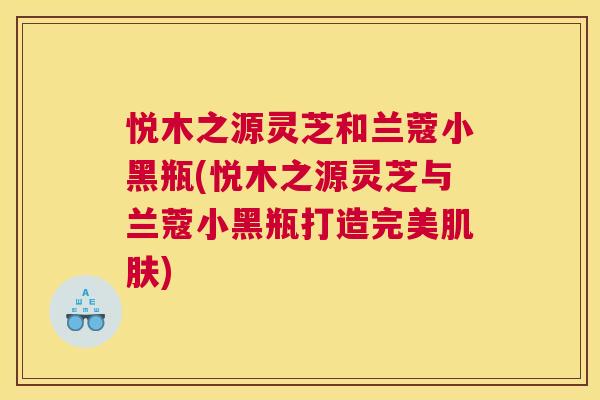 悦木之源灵芝和兰蔻小黑瓶(悦木之源灵芝与兰蔻小黑瓶打造完美)