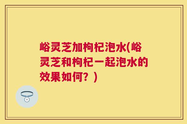 峪灵芝加枸杞泡水(峪灵芝和枸杞一起泡水的效果如何？)