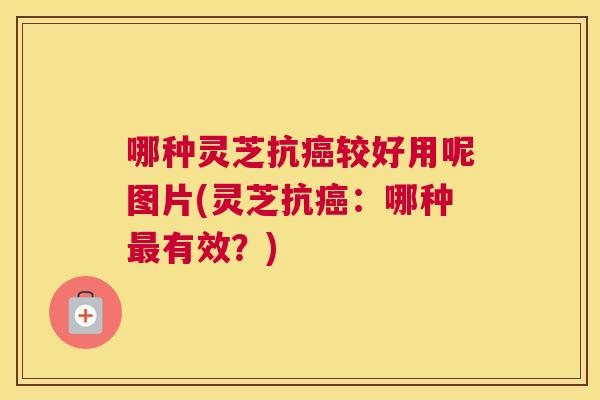 哪种灵芝抗较好用呢图片(灵芝抗：哪种有效？)