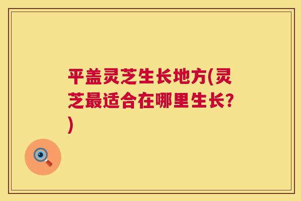 平盖灵芝生长地方(灵芝适合在哪里生长？)