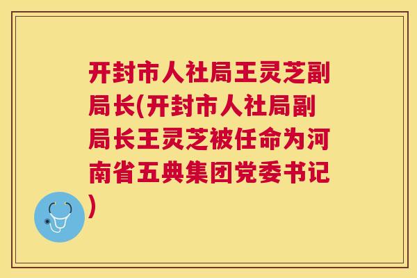 开封市人社局王灵芝副局长(开封市人社局副局长王灵芝被任命为河南省五典集团党委书记)