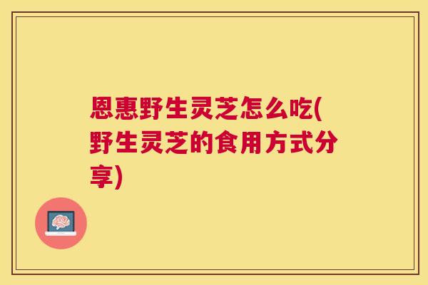 恩惠野生灵芝怎么吃(野生灵芝的食用方式分享) 恩惠野生灵芝怎么吃(野生灵芝的食用方式分享)