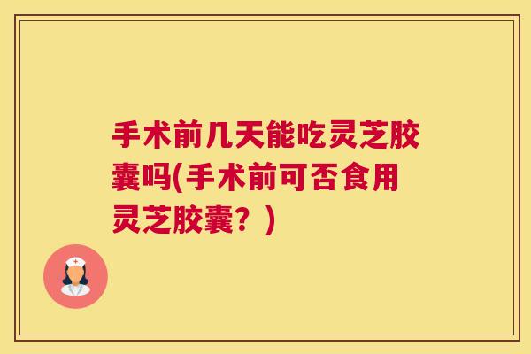 手术前几天能吃灵芝胶囊吗(手术前可否食用灵芝胶囊?) 手术前几天能吃灵芝胶囊吗(手术前可否食用灵芝胶囊?)