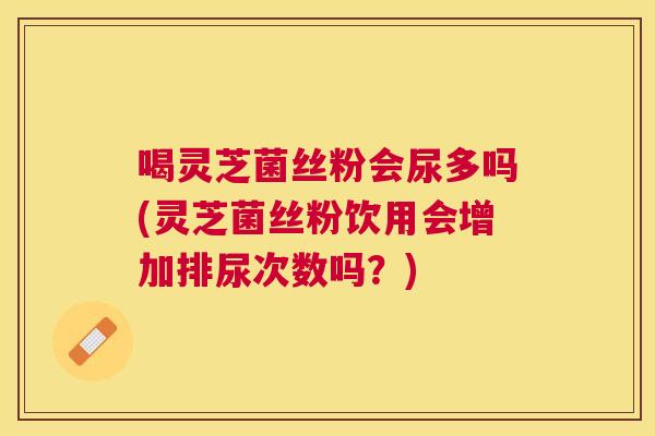喝灵芝菌丝粉会尿多吗(灵芝菌丝粉饮用会增加排尿次数吗？)