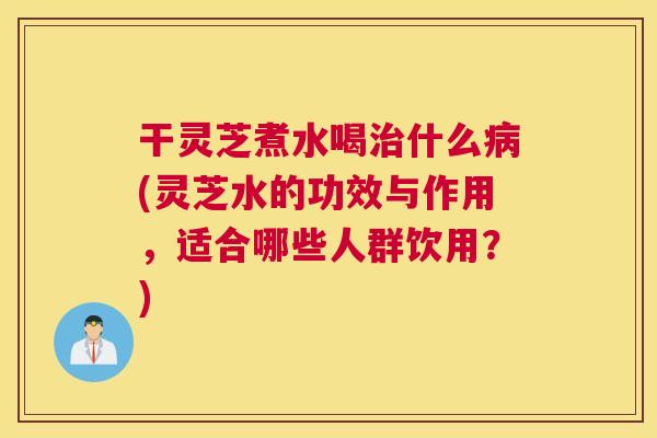 干灵芝煮水喝什么(灵芝水的功效与作用，适合哪些人群饮用？)