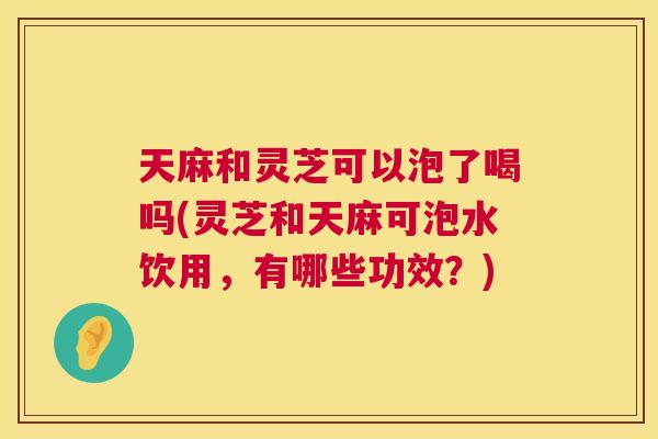 天麻和灵芝可以泡了喝吗(灵芝和天麻可泡水饮用,有哪些功效?) 天麻和灵芝可以泡了喝吗(灵芝和天麻可泡水饮用,有哪些功效?)