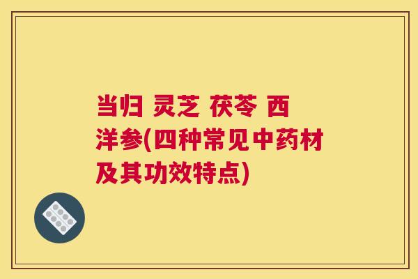 当归 灵芝 茯苓 西洋参(四种常见材及其功效特点) 当归 灵芝 茯苓 西洋参(四种常见材及其功效特点)