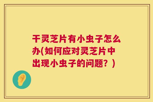 干灵芝片有小虫子怎么办(如何应对灵芝片中出现小虫子的问题？)