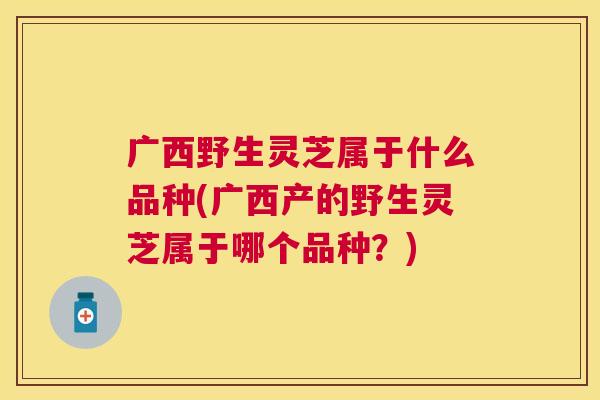 广西野生灵芝属于什么品种(广西产的野生灵芝属于哪个品种？)