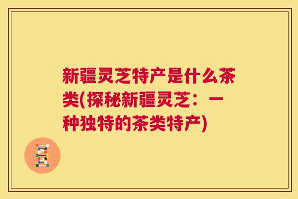 新疆灵芝特产是什么茶类(探秘新疆灵芝：一种独特的茶类特产)