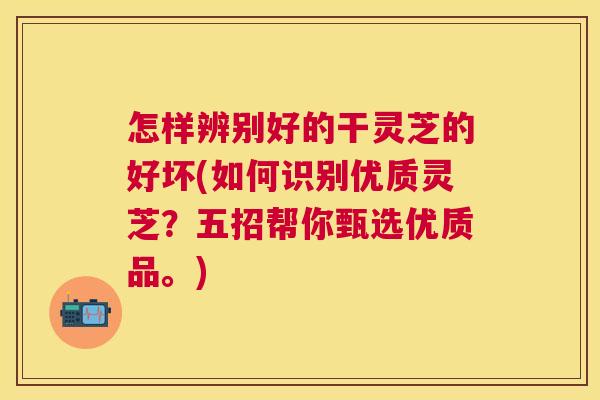 怎样辨别好的干灵芝的好坏(如何识别优质灵芝？五招帮你甄选优质品。)