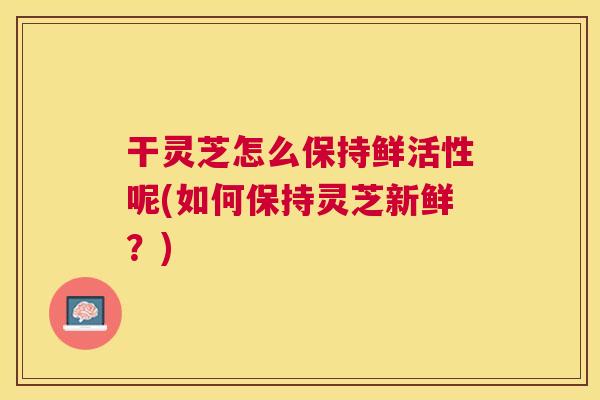 干灵芝怎么保持鲜活性呢(如何保持灵芝新鲜?) 干灵芝怎么保持鲜活性呢(如何保持灵芝新鲜?)