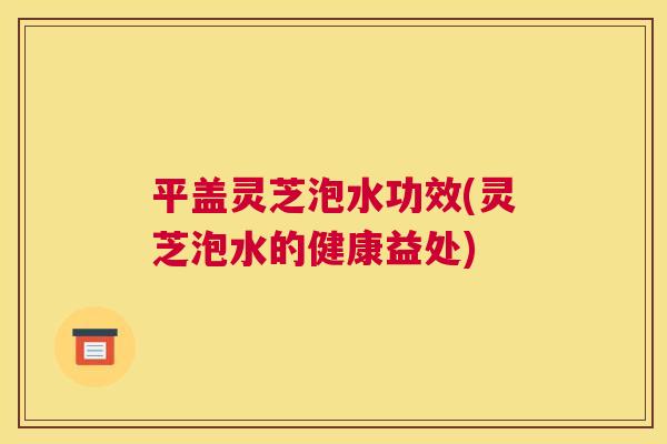 平盖灵芝泡水功效(灵芝泡水的健康益处) 平盖灵芝泡水功效(灵芝泡水的健康益处)