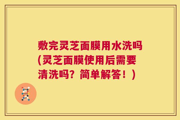 敷完灵芝面膜用水洗吗(灵芝面膜使用后需要清洗吗?简单解答!) 敷完灵芝面膜用水洗吗(灵芝面膜使用后需要清洗吗?简单解答!)