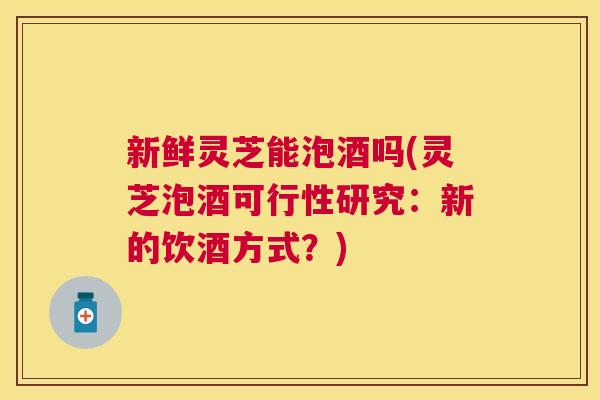 新鲜灵芝能泡酒吗(灵芝泡酒可行性研究:新的饮酒方式?) 新鲜灵芝能泡酒吗(灵芝泡酒可行性研究:新的饮酒方式?)