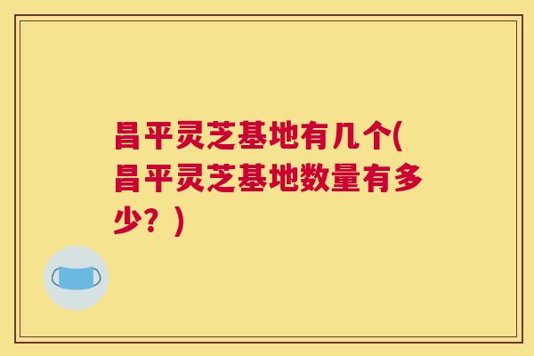 昌平灵芝基地有几个(昌平灵芝基地数量有多少?) 昌平灵芝基地有几个(昌平灵芝基地数量有多少?)