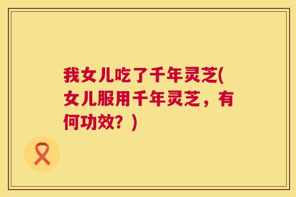 我女儿吃了千年灵芝(女儿服用千年灵芝,有何功效?) 我女儿吃了千年灵芝(女儿服用千年灵芝,有何功效?)