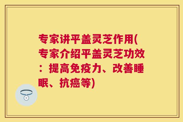 专家讲平盖灵芝作用(专家介绍平盖灵芝功效：提高免疫力、改善睡眠、抗癌等)