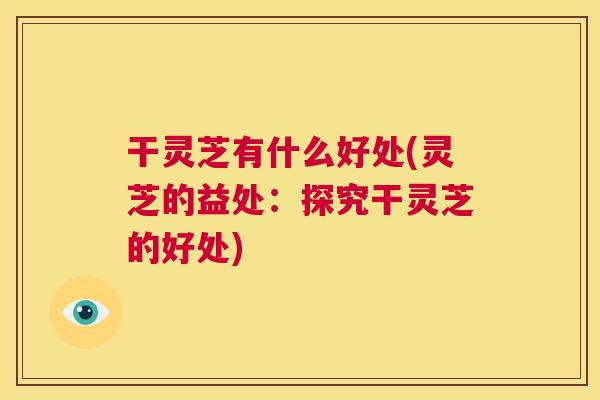 干灵芝有什么好处(灵芝的益处:探究干灵芝的好处) 干灵芝有什么好处(灵芝的益处:探究干灵芝的好处)