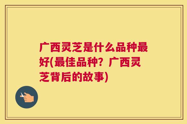 广西灵芝是什么品种最好(最佳品种？广西灵芝背后的故事)