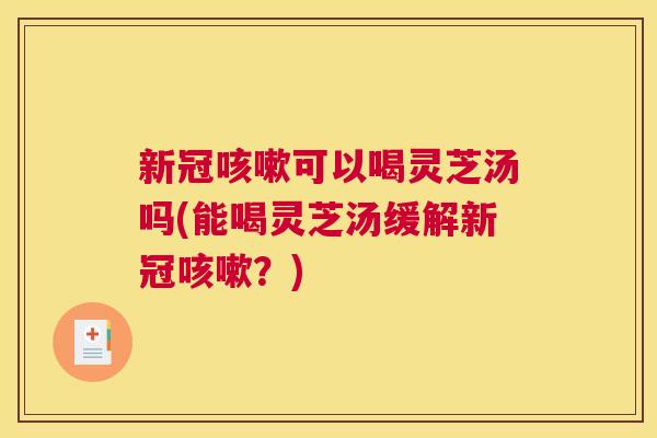 新冠咳嗽可以喝灵芝汤吗(能喝灵芝汤缓解新冠咳嗽？)