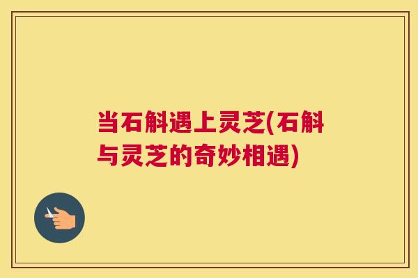 当石斛遇上灵芝(石斛与灵芝的奇妙相遇)