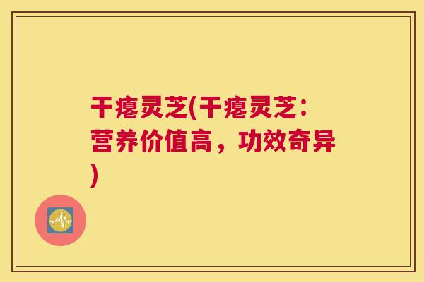 干瘪灵芝(干瘪灵芝：营养价值高，功效奇异)