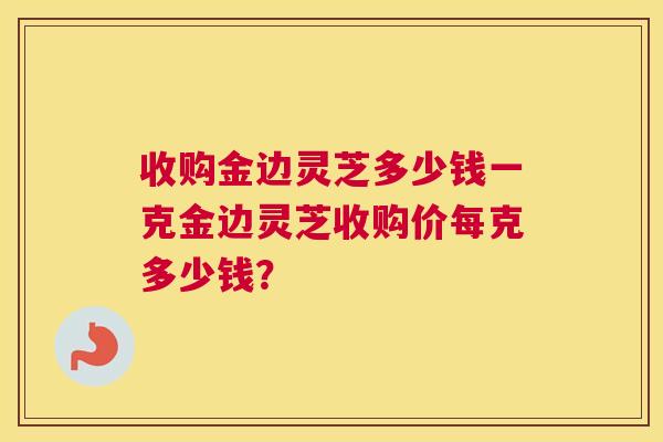 收购金边灵芝多少钱一克金边灵芝收购价每克多少钱? 收购金边灵芝多少钱一克金边灵芝收购价每克多少钱?
