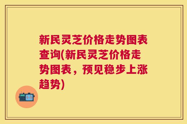新民灵芝价格走势图表查询(新民灵芝价格走势图表,预见稳步上涨趋势) 新民灵芝价格走势图表查询(新民灵芝价格走势图表,预见稳步上涨趋势)