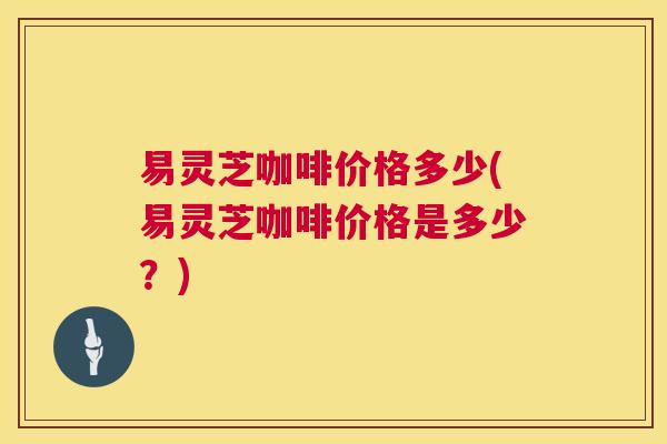 易灵芝咖啡价格多少(易灵芝咖啡价格是多少？)