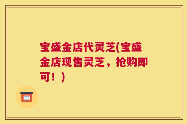 宝盛金店代灵芝(宝盛金店现售灵芝,抢购即可!) 宝盛金店代灵芝(宝盛金店现售灵芝,抢购即可!)