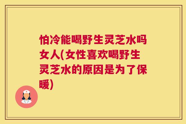 怕冷能喝野生灵芝水吗女人(女性喜欢喝野生灵芝水的原因是为了保暖)